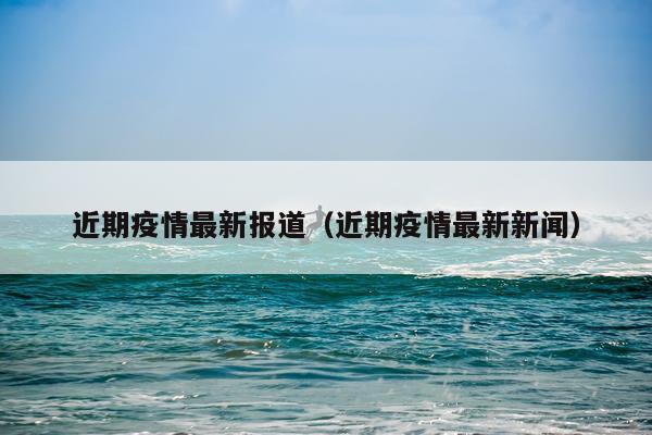 近期疫情最新报道（近期疫情最新新闻）