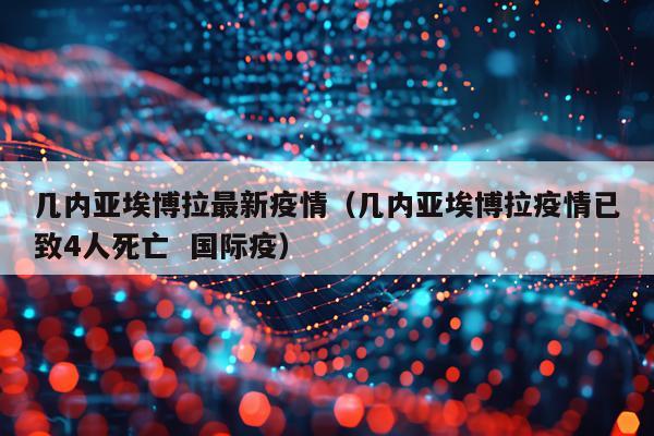 几内亚埃博拉最新疫情（几内亚埃博拉疫情已致4人死亡  国际疫）
