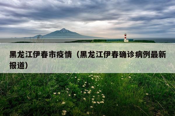 黑龙江伊春市疫情（黑龙江伊春确诊病例最新报道）