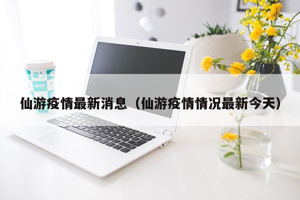 仙游疫情最新消息（仙游疫情情况最新今天）