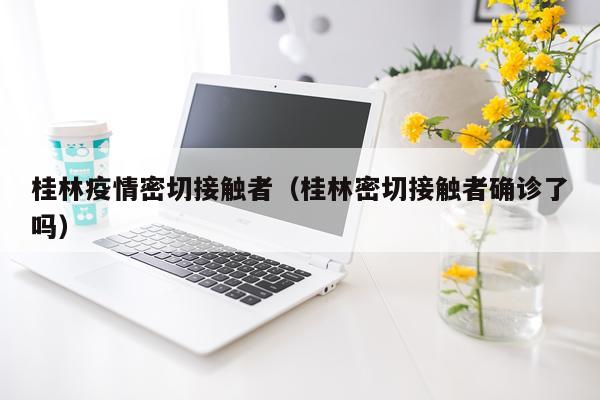 桂林疫情密切接触者（桂林密切接触者确诊了吗）
