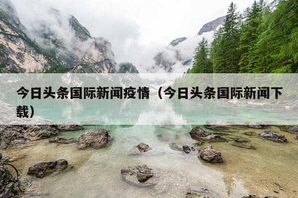 今日头条国际新闻疫情（今日头条国际新闻下载）