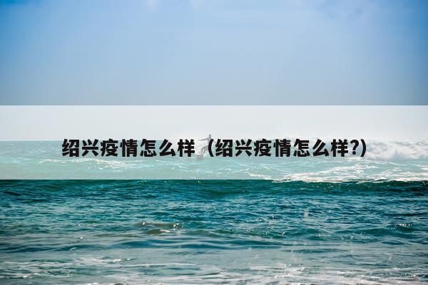 绍兴疫情怎么样（绍兴疫情怎么样?）