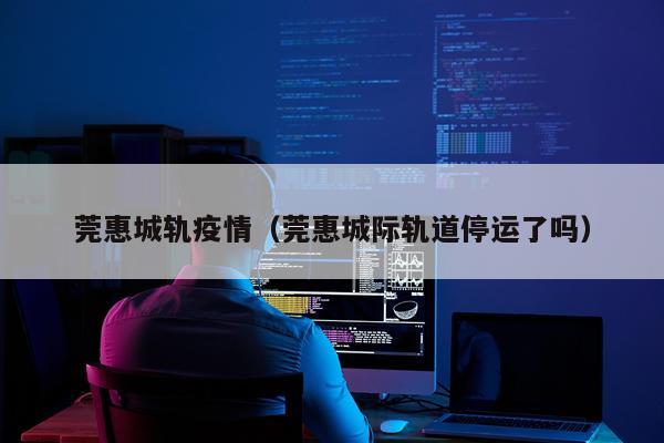 莞惠城轨疫情（莞惠城际轨道停运了吗）