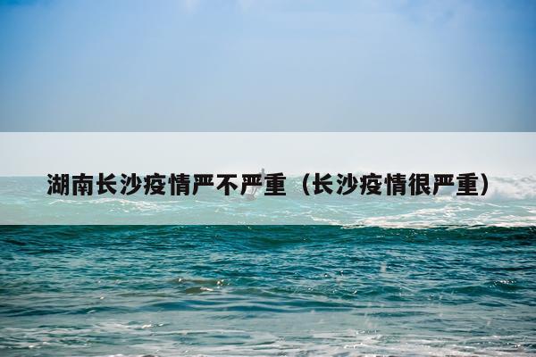 湖南长沙疫情严不严重（长沙疫情很严重）