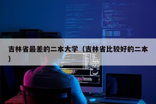 吉林省最差的二本大学（吉林省比较好的二本）