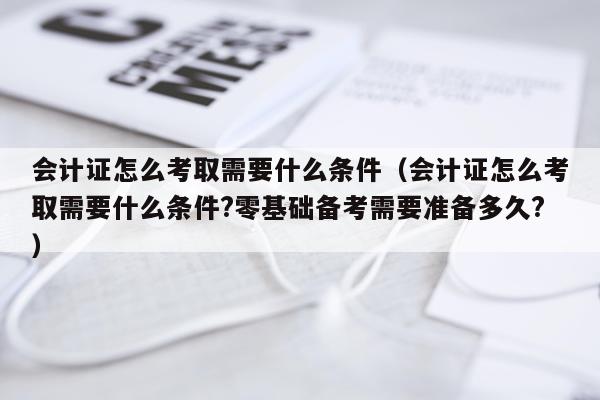 会计证怎么考取需要什么条件（会计证怎么考取需要什么条件?零基础备考需要准备多久?）