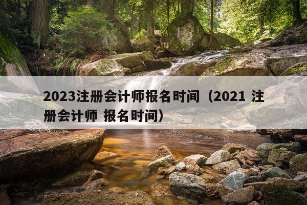 2023注册会计师报名时间（2021 注册会计师 报名时间）