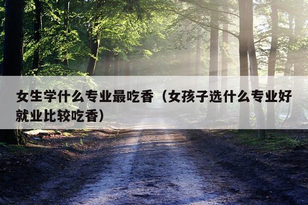 女生学什么专业最吃香（女孩子选什么专业好就业比较吃香）