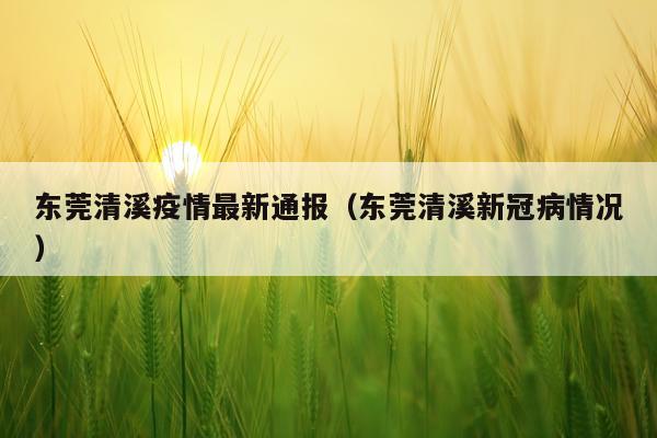 东莞清溪疫情最新通报（东莞清溪新冠病情况）