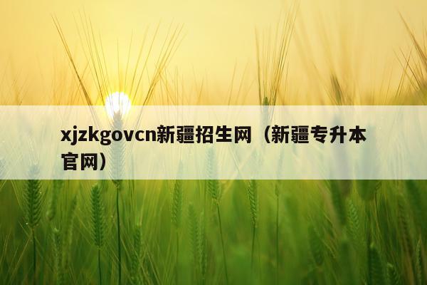 xjzkgovcn新疆招生网（新疆专升本官网）