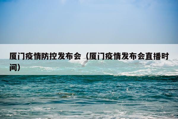 厦门疫情防控发布会（厦门疫情发布会直播时间）