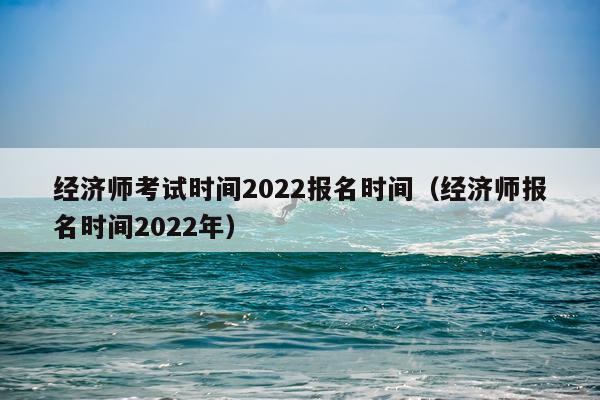 经济师考试时间2022报名时间（经济师报名时间2022年）