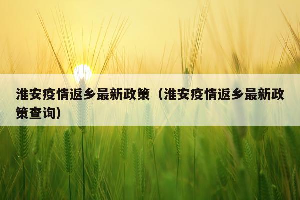 淮安疫情返乡最新政策（淮安疫情返乡最新政策查询）