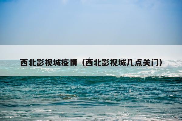 西北影视城疫情（西北影视城几点关门）