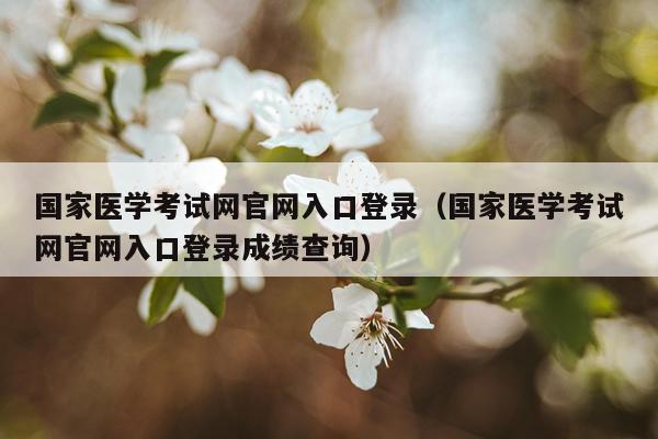 国家医学考试网官网入口登录（国家医学考试网官网入口登录成绩查询）