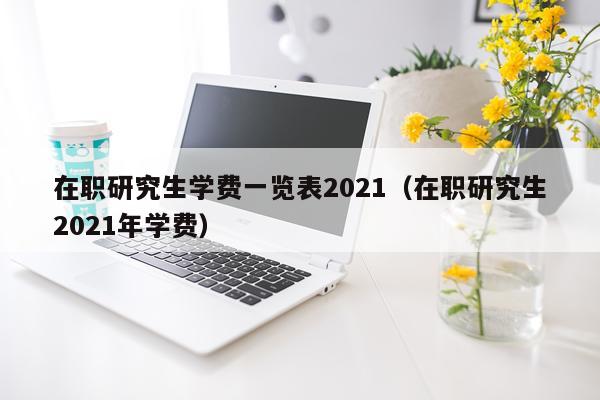 在职研究生学费一览表2021（在职研究生2021年学费）
