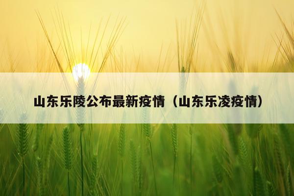 山东乐陵公布最新疫情（山东乐凌疫情）