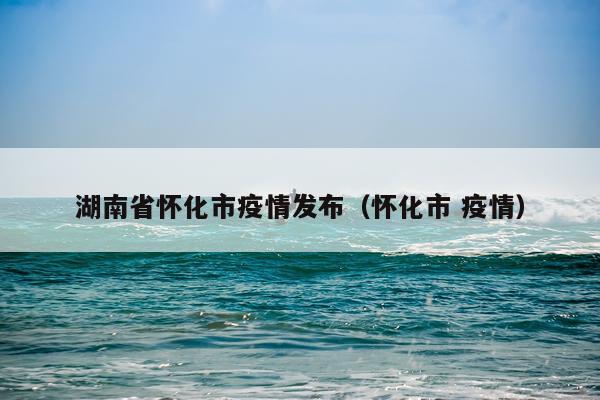 湖南省怀化市疫情发布（怀化市 疫情）