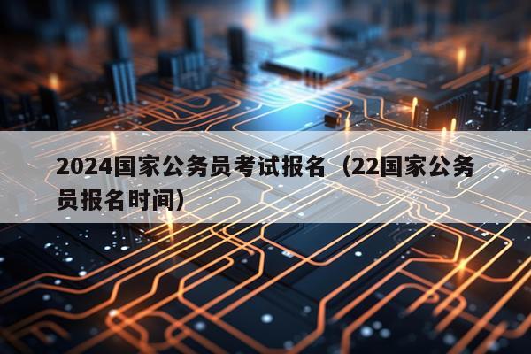 2024国家公务员考试报名（22国家公务员报名时间）