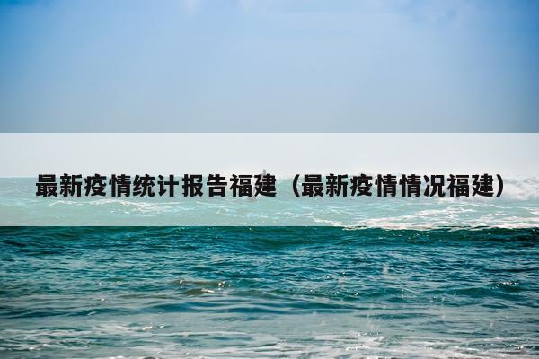 最新疫情统计报告福建（最新疫情情况福建）