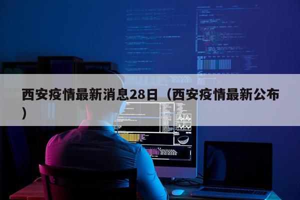 西安疫情最新消息28日（西安疫情最新公布）