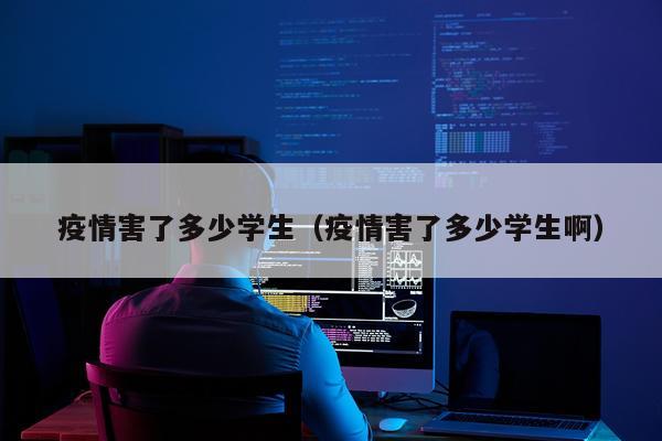 疫情害了多少学生（疫情害了多少学生啊）