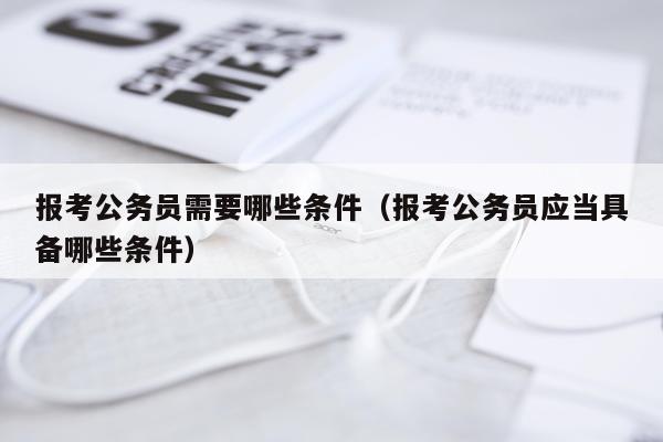 报考公务员需要哪些条件（报考公务员应当具备哪些条件）