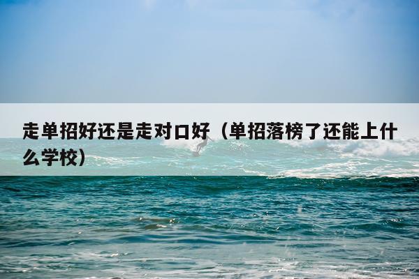 走单招好还是走对口好（单招落榜了还能上什么学校）