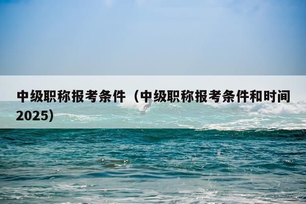 中级职称报考条件（中级职称报考条件和时间2025）
