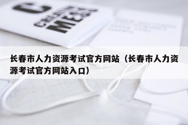 长春市人力资源考试官方网站（长春市人力资源考试官方网站入口）