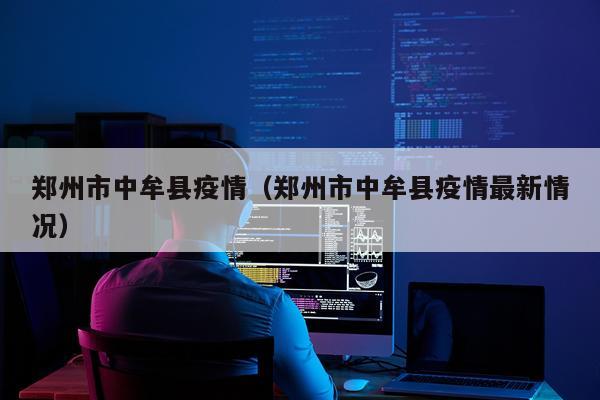 郑州市中牟县疫情（郑州市中牟县疫情最新情况）