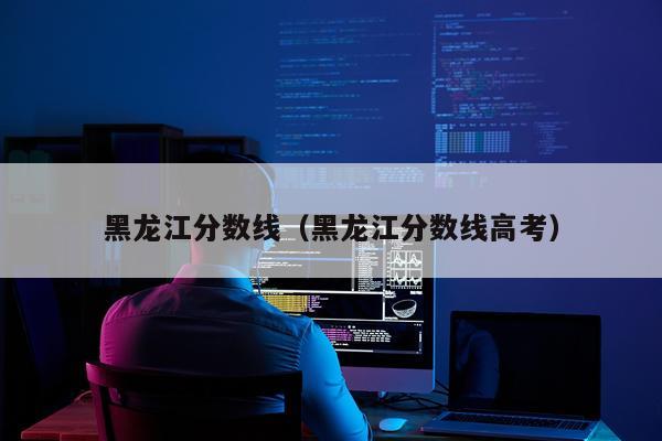黑龙江分数线（黑龙江分数线高考）