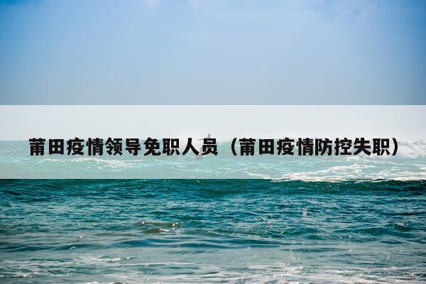 莆田疫情领导免职人员（莆田疫情防控失职）