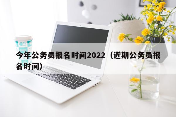 今年公务员报名时间2022（近期公务员报名时间）