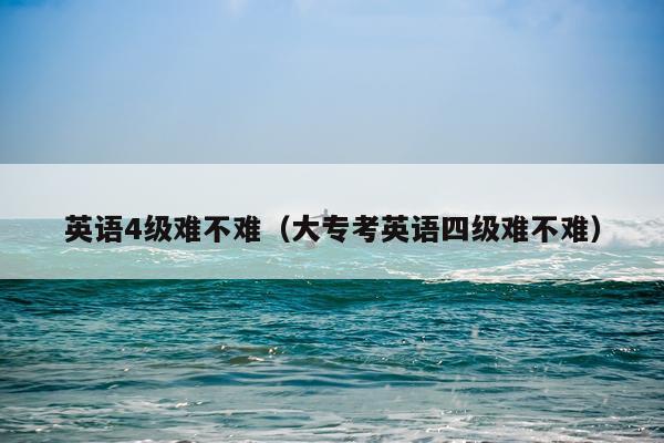 英语4级难不难（大专考英语四级难不难）