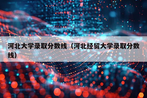 河北大学录取分数线（河北经贸大学录取分数线）