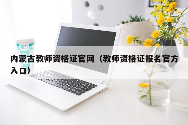 内蒙古教师资格证官网（教师资格证报名官方入口）