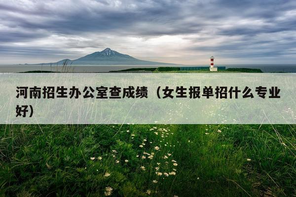河南招生办公室查成绩（女生报单招什么专业好）