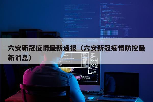 六安新冠疫情最新通报（六安新冠疫情防控最新消息）