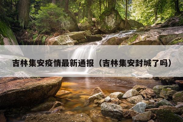 吉林集安疫情最新通报（吉林集安封城了吗）