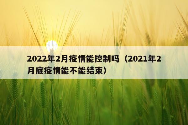 2022年2月疫情能控制吗（2021年2月底疫情能不能结束）