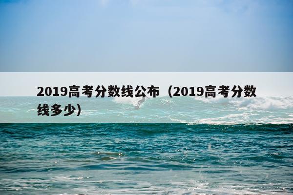 2019高考分数线公布（2019高考分数线多少）