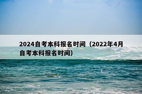 2024自考本科报名时间（2022年4月自考本科报名时间）
