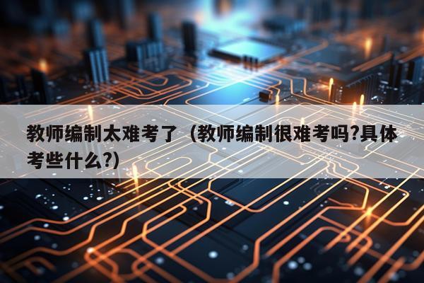 教师编制太难考了（教师编制很难考吗?具体考些什么?）