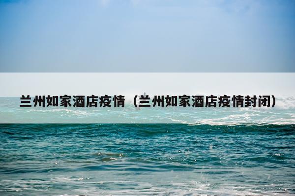 兰州如家酒店疫情（兰州如家酒店疫情封闭）