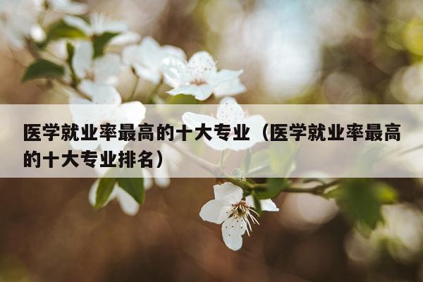 医学就业率最高的十大专业（医学就业率最高的十大专业排名）