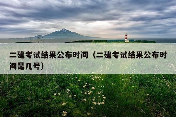 二建考试结果公布时间（二建考试结果公布时间是几号）