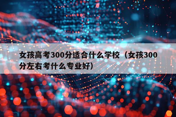 女孩高考300分适合什么学校(女孩300分左右考什么专业好)